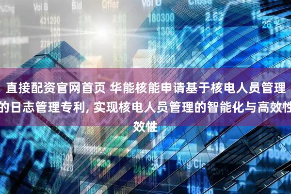 直接配资官网首页 华能核能申请基于核电人员管理的日志管理专利, 实现核电人员管理的智能化与高效性