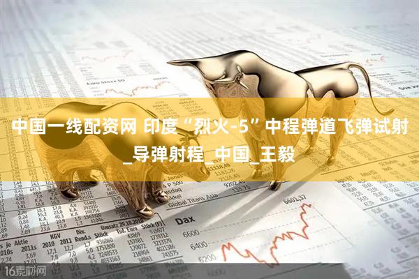 中国一线配资网 印度“烈火-5”中程弹道飞弹试射_导弹射程_中国_王毅