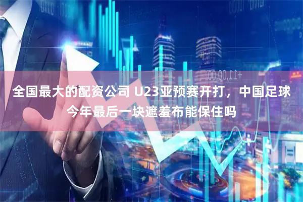 全国最大的配资公司 U23亚预赛开打，中国足球今年最后一块遮羞布能保住吗