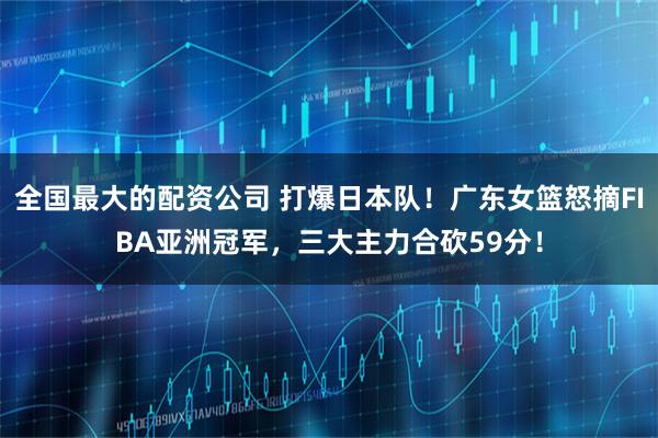 全国最大的配资公司 打爆日本队！广东女篮怒摘FIBA亚洲冠军，三大主力合砍59分！