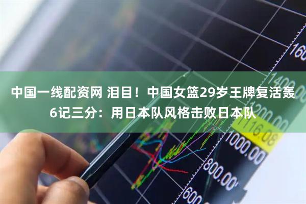 中国一线配资网 泪目！中国女篮29岁王牌复活轰6记三分：用日本队风格击败日本队