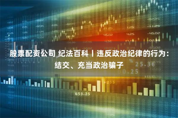 股票配资公司 纪法百科丨违反政治纪律的行为：结交、充当政治骗子