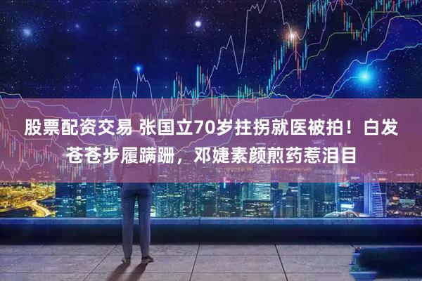 股票配资交易 张国立70岁拄拐就医被拍！白发苍苍步履蹒跚，邓婕素颜煎药惹泪目