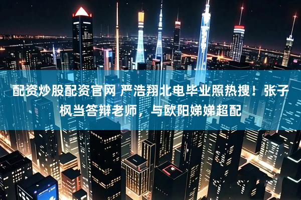配资炒股配资官网 严浩翔北电毕业照热搜！张子枫当答辩老师，与欧阳娣娣超配