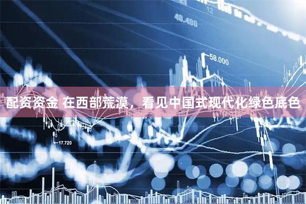 配资资金 在西部荒漠，看见中国式现代化绿色底色