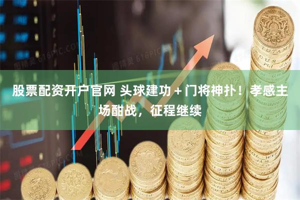 股票配资开户官网 头球建功＋门将神扑！孝感主场酣战，征程继续