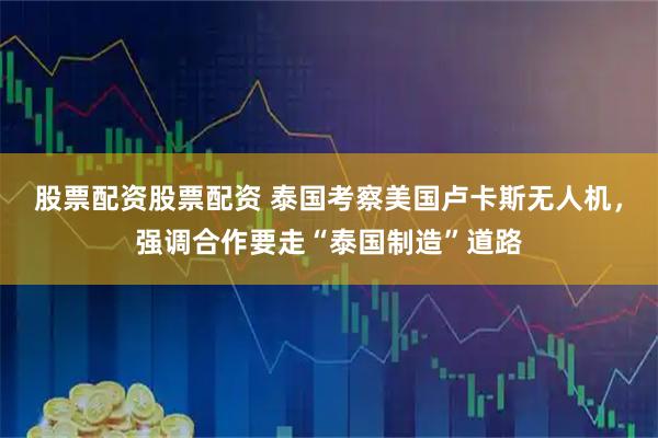 股票配资股票配资 泰国考察美国卢卡斯无人机，强调合作要走“泰国制造”道路