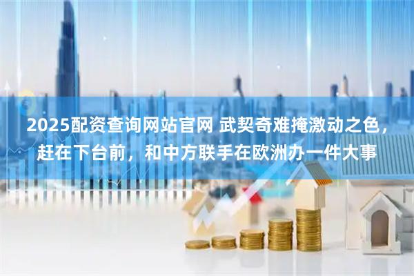 2025配资查询网站官网 武契奇难掩激动之色，赶在下台前，和中方联手在欧洲办一件大事