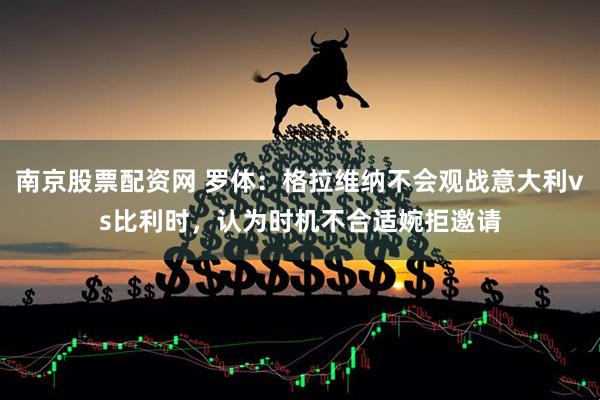 南京股票配资网 罗体：格拉维纳不会观战意大利vs比利时，认为时机不合适婉拒邀请