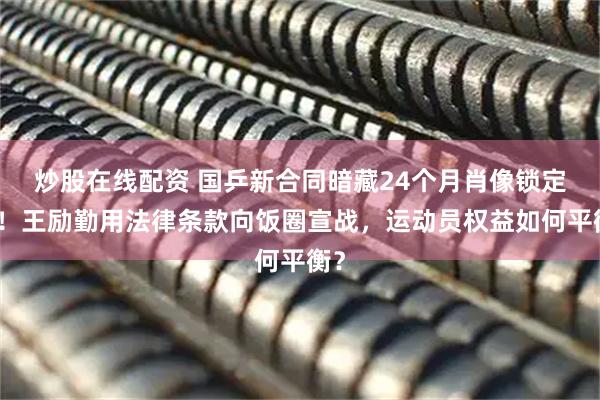 炒股在线配资 国乒新合同暗藏24个月肖像锁定期！王励勤用法律条款向饭圈宣战，运动员权益如何平衡？